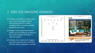 2. NÃO USE IMAGENS GRANDES
 Cuidado ao escolher a imagem para
seu e-mail uma imagem grande
demais pode demorar muito a
carregar e fazer com que o usuário
desista do seu e-mail
 Imagens muito pequenas também
podem ser um problema na abertura
de e-mail e também dificultam a
visão do usuário
 Cuidado com o excesso de imagens
que você coloca em seu e-mail elas
também podem prejudicar o usuário
 