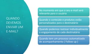 QUANDO
DEVEMOS
ENVIAR UM
E-MAIL?
No momento em que o seu e-mail será
relevante para o usuário
Quando o conteúdo e produtos estão
personalizados para o destinatário
Quando podemos rastrear individualmente
o engajamento de cada destinatário
Quando tem um processo automatizado
de acompanhamento ( Follow up )
 