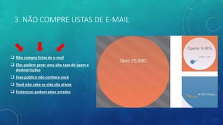 3. NÃO COMPRE LISTAS DE E-MAIL
 Não compre listas de e-mail
 Elas podem gerar uma alta taxa de spam e
desinscrisções
 Esse público não conhece você
 Você não sabe se eles são ativos
 Endereços podem estar errados
 