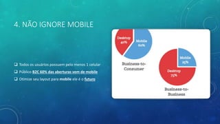 4. NÃO IGNORE MOBILE
 Todos os usuários possuem pelo menos 1 celular
 Público B2C 60% das aberturas vem de mobile
 Otimize seu layout para mobile ele é o futuro
 