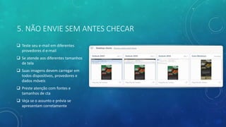 5. NÃO ENVIE SEM ANTES CHECAR
 Teste seu e-mail em diferentes
provedores d e-mail
 Se atende aos diferentes tamanhos
de tela
 Suas imagens devem carregar em
todos dispositivos, provedores e
dados móveis
 Preste atenção com fontes e
tamanhos de cta
 Veja se o assunto e prévia se
apresentam corretamente
 