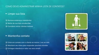 COMO DEVO ADMINISTRAR MINHA LISTA DE CONTATOS?
 Limpe sua lista
 Remova endereços inexistentes
 Retire de sua lista unsubscribe
 Considere retirar clientes inativos
 Mantenha contato
 Entre em contato com o cliente ao menos 1 vez ao mês
 Monitore seu inbox para responder possíveis dúvidas
 Entregue relevância e valor nos seus emails
 