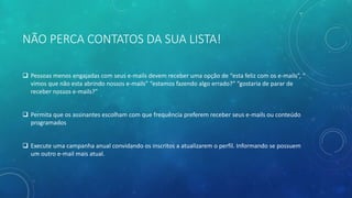 NÃO PERCA CONTATOS DA SUA LISTA!
 Pessoas menos engajadas com seus e-mails devem receber uma opção de “esta feliz com os e-mails”, “
vimos que não esta abrindo nossos e-mails” “estamos fazendo algo errado?” “gostaria de parar de
receber nossos e-mails?”
 Permita que os assinantes escolham com que frequência preferem receber seus e-mails ou conteúdo
programados
 Execute uma campanha anual convidando os inscritos a atualizarem o perfil. Informando se possuem
um outro e-mail mais atual.
 