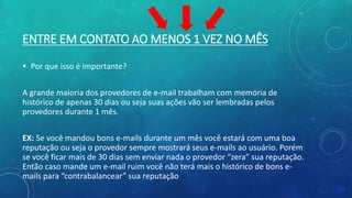ENTRE EM CONTATO AO MENOS 1 VEZ NO MÊS
 Por que isso é importante?
A grande maioria dos provedores de e-mail trabalham com memória de
histórico de apenas 30 dias ou seja suas ações vão ser lembradas pelos
provedores durante 1 mês.
EX: Se você mandou bons e-mails durante um mês você estará com uma boa
reputação ou seja o provedor sempre mostrará seus e-mails ao usuário. Porém
se você ficar mais de 30 dias sem enviar nada o provedor “zera” sua reputação.
Então caso mande um e-mail ruim você não terá mais o histórico de bons e-
mails para “contrabalancear” sua reputação
 