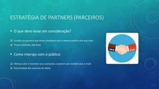 ESTRATÉGIA DE PARTNERS (PARCEIROS)
 O que devo levar em consideração?
 Escolha um parceiro que tenha relevância com o mesmo publico alvo que você
 Trocar conteúdo, não listas
 Como interajo com o público
 Ofereça valor e incentive seus assinantes a optarem por receber seus e-mails
 Exclusividade dos assuntos de oferta
 