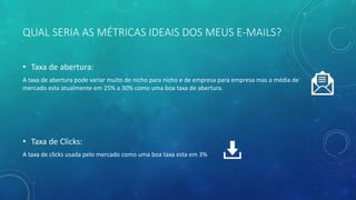 QUAL SERIA AS MÉTRICAS IDEAIS DOS MEUS E-MAILS?
• Taxa de abertura:
A taxa de abertura pode variar muito de nicho para nicho e de empresa para empresa mas a média de
mercado esta atualmente em 25% a 30% como uma boa taxa de abertura.
• Taxa de Clicks:
A taxa de clicks usada pelo mercado como uma boa taxa esta em 3%
 