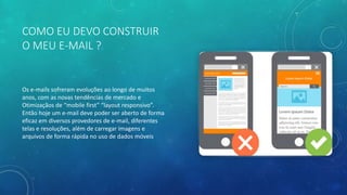 COMO EU DEVO CONSTRUIR
O MEU E-MAIL ?
Os e-mails sofreram evoluções ao longo de muitos
anos, com as novas tendências de mercado e
Otimizaçãos de “mobile first” “layout responsivo”.
Então hoje um e-mail deve poder ser aberto de forma
eficaz em diversos provedores de e-mail, diferentes
telas e resoluções, além de carregar imagens e
arquivos de forma rápida no uso de dados móveis
 
