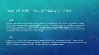 QUAL MELHOR E-MAIL ATENDE A B2B E B2C
• B2B
Algumas empresas preferem receber e-mails “text-only” ou seja apenas texto corrido, sem imagens, botões e
vídeos. Essas empresas estão mais acostumadas a recebem e-mails assim portanto é mais fácil criar relevância
quando você entende como ela trabalha. Mas não quer dizer que isso vale para todas sempre teste novos e-
mails e modelos para diversas empresas, teste, teste, teste até encontrar o modelo ideal para seu público. Uso
de hiperlinks pode ser mais aceito por empresas B2B.
• B2C
O público B2C esta mais acostumado a receber e-mails promocionais com imagens banners, CTA´s coloridos,
vídeos e muito mais. Portanto para esse público esse tipo de e-mail faz parte do seu cotidiano portanto mais fácil
de criar relevância e engajamento. Mas não quer dizer que isso vale para todas .
 