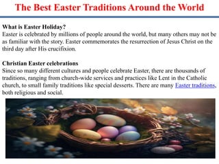The Best Easter Traditions Around the World
What is Easter Holiday?
Easter is celebrated by millions of people around the world, but many others may not be
as familiar with the story. Easter commemorates the resurrection of Jesus Christ on the
third day after His crucifixion.
Christian Easter celebrations
Since so many different cultures and people celebrate Easter, there are thousands of
traditions, ranging from church-wide services and practices like Lent in the Catholic
church, to small family traditions like special desserts. There are many Easter traditions,
both religious and social.
 