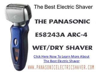 The Best Electric Shaver
            The Best Electric Shaver
        The Best Electric Shaver In The World

The Panasonic Line of electric foil razors is currently the absolute best electric shaver.
Clean lines, stunning design, a close quick and comfortable shave all make Panasonic
revolutionary in technology and design. Panasonic electric razors are truly the
electric Razor that you have been waiting for.

Buy the best electric shaver in the world today.

THE BEST ELECTRIC SHAVER, THE BEST ELSECTRIC SHAVER IN THE WORLD, BEST
                         Click Here Now To Learn More About
ELECTRIC SHAVER 2013, BEST ELECTRIC SHAVER RATINGS, BEST ELECTRIC SHAVER FOR
BALD HEADS, THE BEST ELECTRIC SHAVER 2012, BEST ELECTRIC SHAVER FOR
                                  The Best Electric Shaver
SENSITIVE SKIN, BEST ELECTRIC SHAVER REVIEWS, BEST ELECTRIC RAZOR
REVIEWS, BEST RATED ELECTRIC SHAVER, PANASONIC RAZORS, BEST ELECTRIC
SHAVER FOR BLACK MEN
 