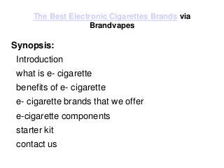 The Best Electronic Cigarettes Brands via
Brandvapes
Synopsis:
Introduction
what is e- cigarette
benefits of e- cigarette
e- cigarette brands that we offer
e-cigarette components
starter kit
contact us
 
