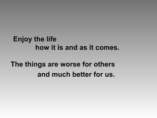 Enjoy the life
how it is and as it comes.
The things are worse for others
and much better for us.
 