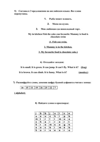 5) Составьте 3 предложения на английском языке. Все слова
перепутаны.
1. Рыба может плавать.
2. Мама на кухне.
3. Моя любимая еда шоколадный торт.
My in kitchen Fish the cake can favourite Mummy is food is
chocolate swim
(1. Fish can swim.
2. Mummy is in the kitchen.
3. My favourite food is chocolate cake.)
6) Отгадайте загадки:
It is small. It is green. It can jump. It can’t fly. What is it? (frog)
It is brown. It can climb. It is funny. What is it? (monkey)
7) Расшифруйте слово, заменив цифру буквой алфавита считая с конца:
26 15 11 19 26 25 22 7
( alphabet)
8) Найдите слова в кроссворде:
j b b j u i c e
u a u c h i p b
m t r l i m u a
c h a i r e r t
h r o m s e g h
s o c b i m e b
h o r s e e r o
 