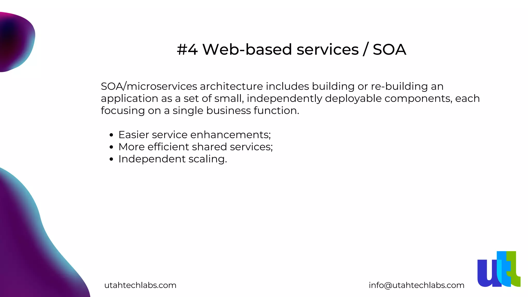Easier service enhancements;
More efficient shared services;
Independent scaling.
SOA/microservices architecture includes building or re-building an
application as a set of small, independently deployable components, each
focusing on a single business function.
#4 Web-based services / SOA
utahtechlabs.com info@utahtechlabs.com
 