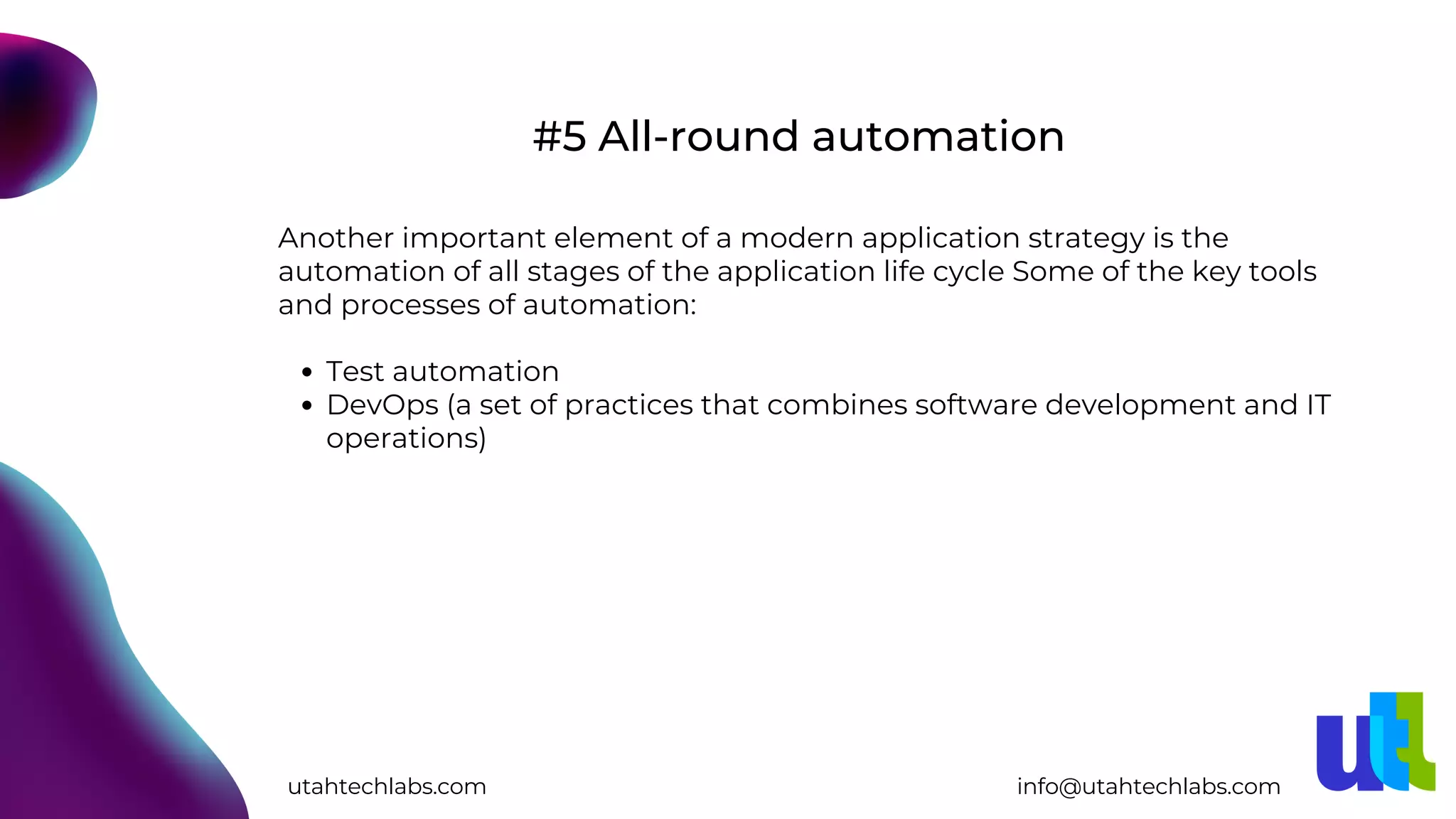 Test automation
DevOps (a set of practices that combines software development and IT
operations)
Another important element of a modern application strategy is the
automation of all stages of the application life cycle Some of the key tools
and processes of automation:
#5 All-round automation
utahtechlabs.com info@utahtechlabs.com
 