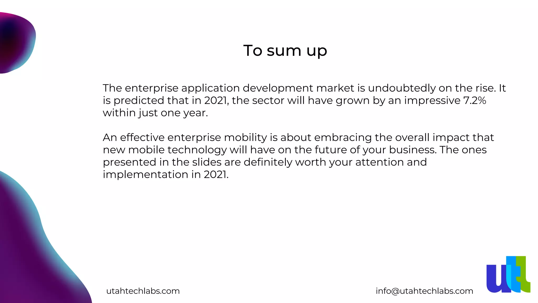 The enterprise application development market is undoubtedly on the rise. It
is predicted that in 2021, the sector will have grown by an impressive 7.2%
within just one year.
An effective enterprise mobility is about embracing the overall impact that
new mobile technology will have on the future of your business. The ones
presented in the slides are definitely worth your attention and
implementation in 2021.
To sum up
utahtechlabs.com info@utahtechlabs.com
 