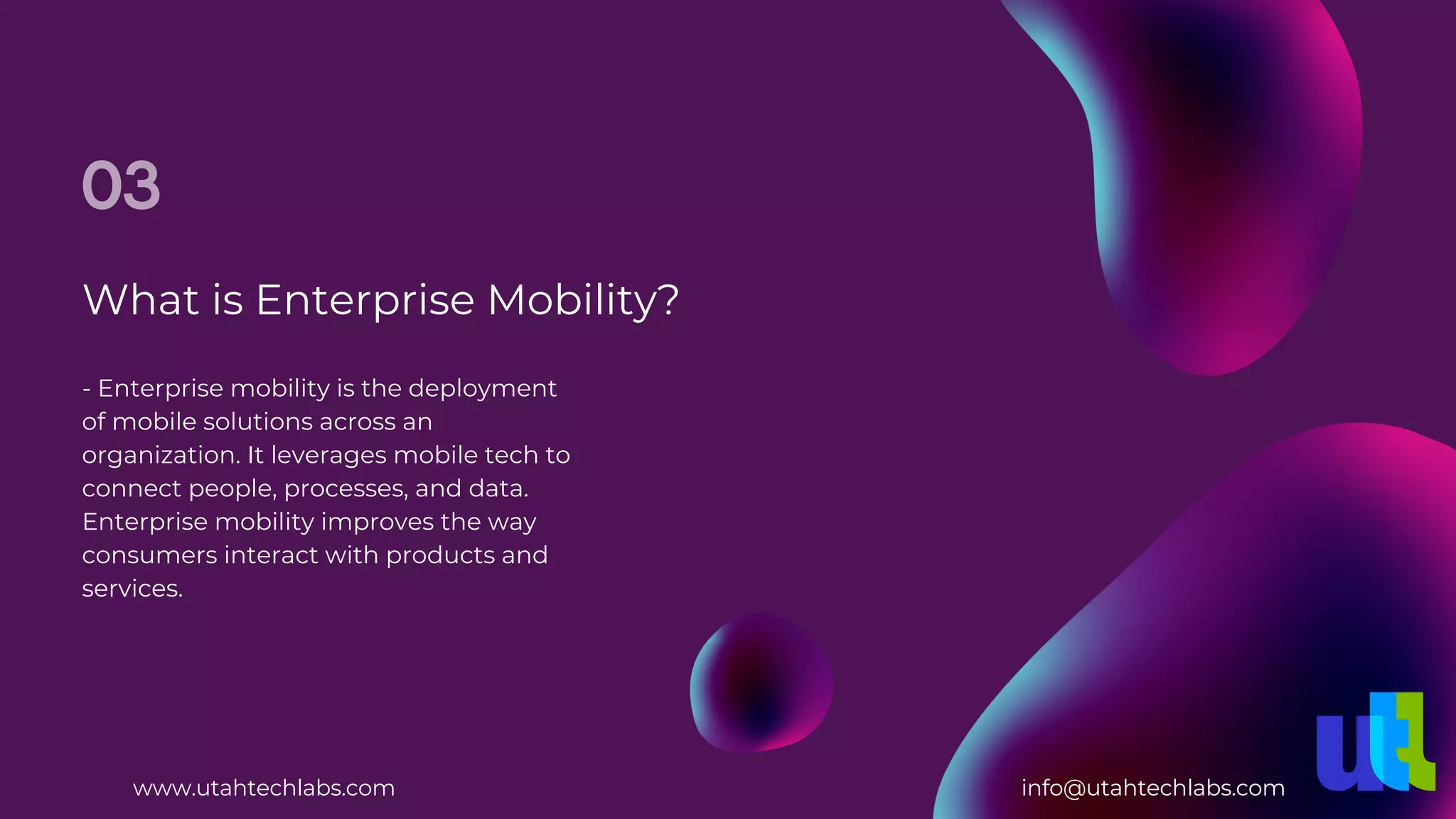 What is Enterprise Mobility?
03
- Enterprise mobility is the deployment
of mobile solutions across an
organization. It leverages mobile tech to
connect people, processes, and data.
Enterprise mobility improves the way
consumers interact with products and
services.
www.utahtechlabs.com info@utahtechlabs.com
 