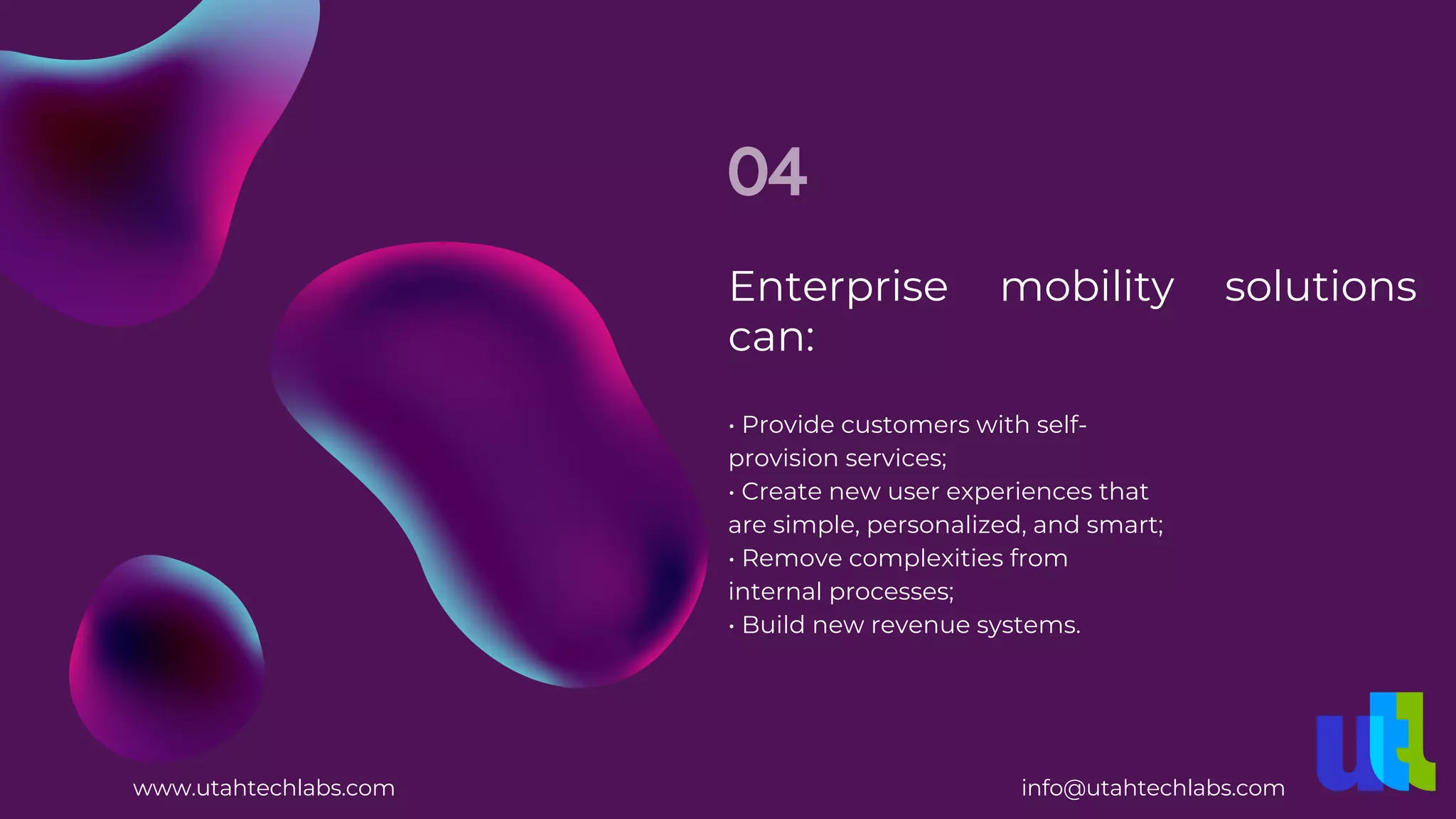 Enterprise mobility solutions
can:
04
• Build new revenue systems.
• Provide customers with self-
provision services;
• Create new user experiences that
are simple, personalized, and smart;
• Remove complexities from
internal processes;
www.utahtechlabs.com info@utahtechlabs.com
 