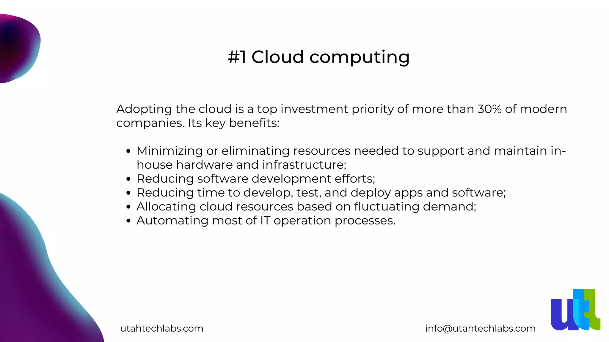 Minimizing or eliminating resources needed to support and maintain in-
house hardware and infrastructure;
Reducing software development efforts;
Reducing time to develop, test, and deploy apps and software;
Allocating cloud resources based on fluctuating demand;
Automating most of IT operation processes.
Adopting the cloud is a top investment priority of more than 30% of modern
companies. Its key benefits:
#1 Cloud computing
utahtechlabs.com info@utahtechlabs.com
 