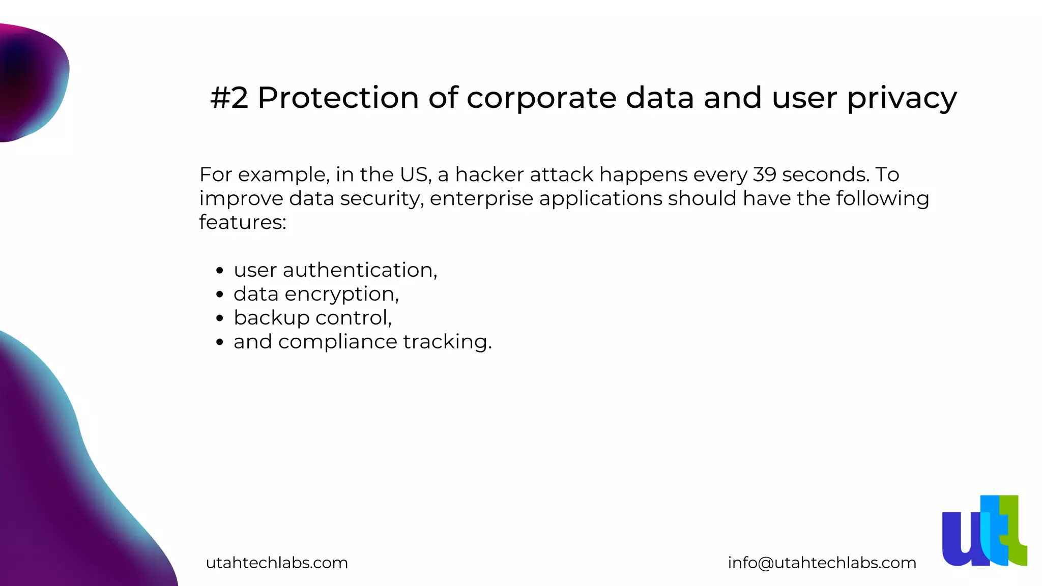 user authentication,
data encryption,
backup control,
and compliance tracking.
For example, in the US, a hacker attack happens every 39 seconds. To
improve data security, enterprise applications should have the following
features:
#2 Protection of corporate data and user privacy
utahtechlabs.com info@utahtechlabs.com
 