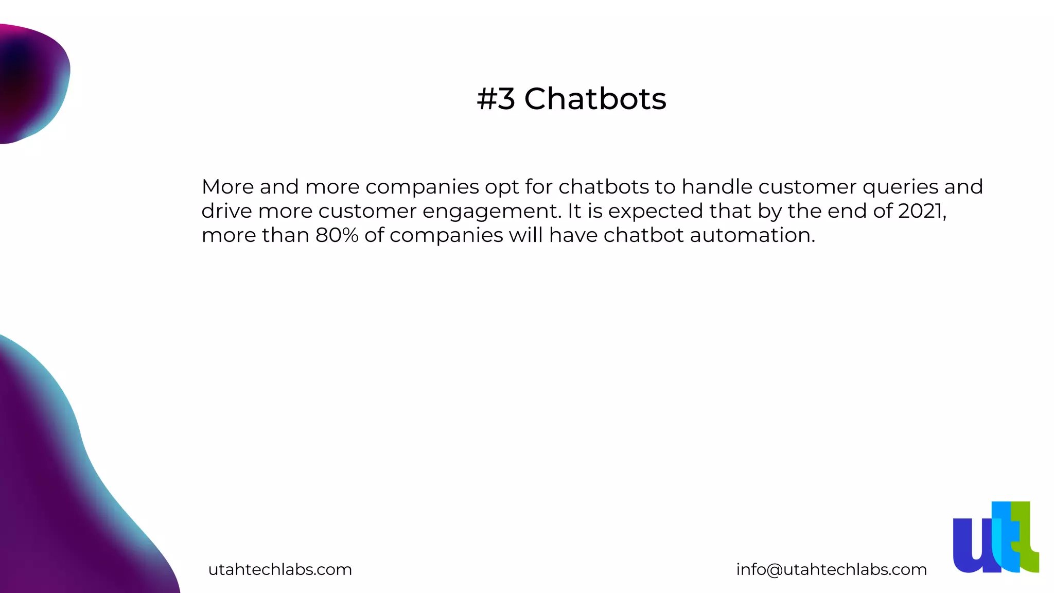 More and more companies opt for chatbots to handle customer queries and
drive more customer engagement. It is expected that by the end of 2021,
more than 80% of companies will have chatbot automation.
#3 Chatbots
utahtechlabs.com info@utahtechlabs.com
 