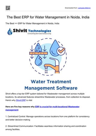 Downloaded from: justpaste.it/8ahvm
The Best ERP for Water Management in Noida, India
The Best >> ERP for Water Management in Noida, India
Shivit offers a top-tier ERP system tailored for Wastewater management across multiple
locations. Its advanced features streamline Wastewater processes, from collection to disposal.
Here's why Shivit ERP is vital:
Here are five key reasons why ERP is crucial for multi-locational Wastewater
management:
1. Centralized Control: Manage operations across locations from one platform for consistency
and better decision-making.
2. Streamlined Communication: Facilitates seamless information sharing and coordination
among facilities.
 