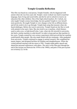 Temple Grandin Reflection
This film was based on a real person, Temple Grandin, who be diagnosed with
autism when she was four years old. Temple s mom worked very hard to teach her
language, basic living and social skills; and she be sent to schools to receive an
education like other children. One of her high school teachers, Dr. Carlock, not
only taught Temple science knowledge, but also guided Temple to view herself
more positively. He taught Temple to view changes in her life as different doors,
and all she needs to do is go through. Temple kept using that measure when she
faced challenges. Before she went to university, Temple found out she like to work
with animals in her aunt s farm. She also tried to use a machine, which farmers
used to calm cows, to help herself relax. Later, when she felt stressful in university,
she built a similar machine to calm herself. In order to keep and use that machine in
her room, Temple created her own science experiment which proved that her machine
could benefit other people. She also made friend with her roommate. After graduated
from university, Temple continued to engage in animal research. She completed her
master degree, and designed facilities for feedlots and slaughterhouses. When she
visited national meeting with her mom in 1981, Temple made public speech and
shared her personal experiences with others. The story in this film goes through the
end of the asylum era (between the 1870s to the 1960s), and parts of the post asylum
era in history (2). In the
 