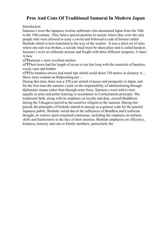 Pros And Cons Of Traditional Samurai In Modern Japan
Introduction
Samurai s were the Japanese warrior noblemen who dominated Japan from the 10th
to the 19th century. They held a special position in society where they were the only
people who were allowed to carry a sword and followed a code of honour called
Bushido which is best translated to the way of the warrior . It was a strict set of rules
where one rule was broken, a suicide ritual must be taken place and is called harakiri.
Samurai s wore an elaborate armour and fought with three different weapons: A lance
A bow
пЃ¶Samurai s were excellent archers
пЃ¶Their bows had the length of seven to ten feet long with the materials of bamboo,
wood, cane and leather
пЃ¶The bamboo arrows had metal tips which could shoot 330 metres in distance A ...
Show more content on Helpwriting.net ...
During this time, there was a 250 year stretch of peace and prosperity in Japan, and
for the first time the samurai s took on the responsibility of administrating through
diplomatic means rather than through army force. Samurai s were told to train
equally in arms and polite learning in accordance to Confucianism principle. The
traditional faith, along with its emphasis on loyalty and duty, exceed Buddhism
during the Tokugawa period as the assertive religion to the samurai. During this
period, the principles of bushido started to emerge as a general code for the general
Japanese public. Bushido varied due to the influences of Buddhist and Confucian
thought, its warrior spirit remained continuous, including the emphasis on military
skills and fearlessness in the face of their enemies. Bushido emphasise on efficiency,
kindness, honesty and care to family members, particularly the
 