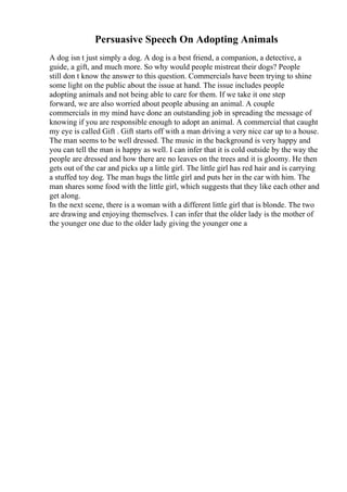 Persuasive Speech On Adopting Animals
A dog isn t just simply a dog. A dog is a best friend, a companion, a detective, a
guide, a gift, and much more. So why would people mistreat their dogs? People
still don t know the answer to this question. Commercials have been trying to shine
some light on the public about the issue at hand. The issue includes people
adopting animals and not being able to care for them. If we take it one step
forward, we are also worried about people abusing an animal. A couple
commercials in my mind have done an outstanding job in spreading the message of
knowing if you are responsible enough to adopt an animal. A commercial that caught
my eye is called Gift . Gift starts off with a man driving a very nice car up to a house.
The man seems to be well dressed. The music in the background is very happy and
you can tell the man is happy as well. I can infer that it is cold outside by the way the
people are dressed and how there are no leaves on the trees and it is gloomy. He then
gets out of the car and picks up a little girl. The little girl has red hair and is carrying
a stuffed toy dog. The man hugs the little girl and puts her in the car with him. The
man shares some food with the little girl, which suggests that they like each other and
get along.
In the next scene, there is a woman with a different little girl that is blonde. The two
are drawing and enjoying themselves. I can infer that the older lady is the mother of
the younger one due to the older lady giving the younger one a
 