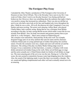 The Foreigner Play Essay
I attended the Alley Theatre s production of The Foreigner at the University of
Houston on June 3rd at 8:00 pm. This is the first play I have seen in my life. I was
weak on Friday when I went to see the play because I was fasting and had not
broken my fast. However, there was something about the audience that night; it had a
very positive energy that increased my enthusiasm. There was also an old that sat
next to me who had a stern look on his face and laughed only twice throughout the
play, I think he was a critic. All in all, the playwas not what I imagined, it was way
funnier and more exciting. The actors were amazing. Jeffrey Bean, who played
Charlie Baker, had a realistic acting. Being that he was a foreigner from Britain
according to the play, he had a strong British accent which made it seem like he was
actually from Britain. Also, his body movements and gestures portray him as just
what he is, a silly foreigner.... Show more content on Helpwriting.net ...
The costumes were naturalistic, fluid and they fit the roles well. For example,
Sergeant Froggy puts on an army uniform that suits his name and his character.
Catherine Simms puts on young spirited type of clothes that portray her carefree
nature. Overall, the costumes were nice, simple and went well with the set and the
characters. The setting of the play was Betty Meeks fishing lodge resort in
Georgia. It was a naturalistic set that had chairs, a counter, a fireplace with wood,
drinks and preserved reindeer hung on the walls. Betty served fried eggs on stage
and the actors actually ate it. Ellard Simms drank two bottles of soft drinks on stage
too. The most amazing part of the set to me was the rain. During act 1 of the first
scene, the rain seemed so naturalistic because water kept dripping down the windows.
Also, the sound of the lightning made it seem like there was actually a thunder. The
set, sound and lighting complemented each other well and eventually turned out to be
an amazing
 