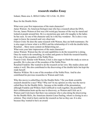 research studies Essay
Irahani, Shara aisa A. BEEd I EdSci 102 A Feb. 18, 2014
Race for the Double Helix
What were your first impressions of the main characters?
James Watson: An American biologist man who has a research about the DNA.
For me, James Watson at first was a bit weird guy because of the way he stared and
looked at people around him. He is a mysterious guy and a bit naughty to the ladies
he has seen. As one of the character said, he is the boy wonderer . He is also a very
eager to know the research and very observant.
Francis Crick: He does the same research with Watson, they are both teammates. He
is also eager to know what is in DNA and the relationship of it with the double helix.
Rosalind ... Show more content on Helpwriting.net ...
What were your later impressions of the main characters?
James Watson: Watson has the wit and capabilities to do the research he is doing.
Once he wants to do something, he wishes and grants to finish the research heartily.
He is one of the awardees of the Noble Prize.
Francis Crick: Similar with Watson, Crick is also eager to finish the study as soon as
possible. He is also one of the awardees of the Noble Prize.
Rosalind Franklin: She wanted to do the research on her own. She studies alone and
makes it well. She also contributed to the discovering of the double helix but kept the
study herself.
Maurice Wilkins: He is one of the awardees of the Noble Prize. And he also
contributed his previous researches to Watson and Crick.
Why this movie is called Race for the Double Helix ? Do you think scientific
research should be a race? Why? Why not? In my opinion on why was the movie
called Race for the Double Helix , because at the middle of the presentation,
although Franklin and Wilkins find it difficult to work together, the possibility of
their collaboration heats up the race to discovery, as Watson and Crick see it.
Watson and Crick knew that there was someone who is also doing the discovering
for the Double Helix, the American chemist Linus Pauling, whom is closing in on a
solution. They tried to hurry and do the research as fast as they can. It is also
because they wanted to have an award
 