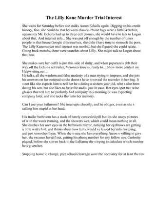 The Lilly Kane Murder Trial Interest
She waits for Saturday before she stalks Aaron Echolls again. Digging up his credit
history, fine, she could do that between classes. Phone logs were a little sketchier,
apparently Mr. Echolls had up to three cell phones, she would have to talk to Logan
about that. And internet info... She was put off enough by the number of times
people in that house Google d themselves, she didn t have time to stomach the porn.
The Lilly Kanemurder trial interest was morbid, but she figured she could relate.
Going back months, there were searches about Lilly. She might talk to Logan about
that, too.
She makes sure her outfit is just this side of slutty, and when paparazzis ebb their
way off the Echolls set trailer, Veronica knocks, ready to... Show more content on
Helpwriting.net ...
He talks, all the wisdom and false modesty of a man trying to impress, and she jots
his answers on her notepad so she doesn t have to reveal the recorder in her bag. It
s not like she expects him to tell her he s dating a sixteen year old, who s also been
dating his son, but she likes to have the audio, just in case. Her eyes spot two wine
glasses that tell him he probably had company this morning or was expecting
company later, and she tucks that into her memory.
Can I use your bathroom? She interrupts cheerily, and he obliges, even as she s
calling him stupid in her head.
His trailer bathroom has a stash of barely concealed pill bottles she snaps pictures
of with the water running, and the showers wet, which could mean nothing at all.
She catches her own eyes in the bathroom mirror, noticing her eyebrows are getting
a little wild child, and thinks about how Lilly would ve teased her into tweezing,
and just smoothes them. When she s sure she has everything Aaron s willing to give
her, she excuses herself out, getting his phone number for any follow ups. Curiosity
piqued, before she s even back to the LeBaron she s trying to calculate which number
he s given her.
Stopping home to change, prep school cleavage won t be necessary for at least the rest
 