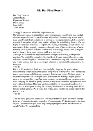 Glo Bus Final Report
D s Dang Cameras
Jordan Beadle
Esperanza Benitez
David Dang
Sean Kelly
Thom Thurn
Strategy Formulation and Initial Implementation
Our company wanted to appeal to as many consumers as possible and gain market
share through value and competitive cost. We realized that not every person would
need an extremely high end camera to capture life s simple moments, but consumers
would still appreciate a high value product without the intimidating features of some
highВend cameras. We chose to implement a BestВCost strategy, which allows our
company to deliver a quality camera at a fair price and offer more in terms of value
than the lower PQ rated cameras. We believed this strategy would allow us to gain
market share ... Show more content on Helpwriting.net ...
Although our competitors began to improve their product quality, we kept ours
constant. We wanted to compete with a bestВcost strategy by providing an average
value at a reasonable price. Our entryВlevel cameras did very well this year, but our
end results showed that we needed to pay attention to our multiВfeature cameras for
next year.
Year 10
For year 10 we decided that it was time to slightly improve the quality of our
multiВfeature camera in order to remain competitive. We improved some of the core
components in our multiВfeature camera so that it would be at a 3ВЅ star quality. In
order to compensate for the higher costs that came with making a higher quality
camera we increased its price. We based our price increases off what our competitors
were charging for a similar quality camera, while at the same time trying to stick with
our bestВcost strategy. This year we also decided to cut back significantly on R D
costs. We chose to spend nothing for our entryВlevel cameras and only about $1000
for our multiВfeatured. We thought that cutting costs would help increase profits for
our next year.
Year 11
Year 11 was a good year financially, so we decided to not make any major changes
in terms of changing the price or quality of our products. We kept the prices the same
as year 10 for the most part, with only changing the price of our multiВfeature in
AsiaВPacific. We increased the
 