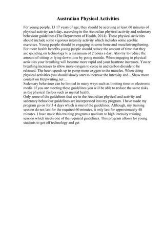 Australian Physical Activities
For young people, 13 17 years of age, they should be accruing at least 60 minutes of
physical activity each day, according to the Australian physical activity and sedentary
behaviour guidelines (The Department of Health, 2014). These physical activities
should include some vigorous intensity activity which includes some aerobic
exercises. Young people should be engaging in some bone and musclestrengthening.
For more health benefits young people should reduce the amount of time that they
are spending on technology to a maximum of 2 hours a day. Also try to reduce the
amount of sitting or lying down time by going outside. When engaging in physical
activities your breathing will become more rapid and your heartrate increases. You re
breathing increases to allow more oxygen to come in and carbon dioxide to be
released. The heart speeds up to pump more oxygen to the muscles. When doing
physical activities you should slowly start to increase the intensity and... Show more
content on Helpwriting.net ...
Sedentary behaviour can be limited in many ways such as limiting time on electronic
media. If you are meeting these guidelines you will be able to reduce the same risks
as the physical factors such as mental health.
Only some of the guidelines that are in the Australian physical and activity and
sedentary behaviour guidelines are incorporated into my program. I have made my
program go on for 3 4 days which is one of the guidelines. Although, my training
session do not last for the required 60 minutes, it only last for approximately 40
minutes. I have made this training program a medium to high intensity training
session which meets one of the required guidelines. This program allows for young
students to get off technology and get
 