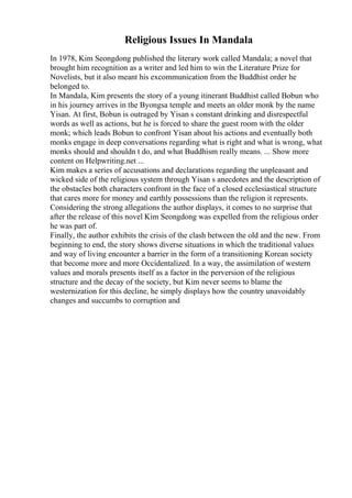 Religious Issues In Mandala
In 1978, Kim Seongdong published the literary work called Mandala; a novel that
brought him recognition as a writer and led him to win the Literature Prize for
Novelists, but it also meant his excommunication from the Buddhist order he
belonged to.
In Mandala, Kim presents the story of a young itinerant Buddhist called Bobun who
in his journey arrives in the Byongsa temple and meets an older monk by the name
Yisan. At first, Bobun is outraged by Yisan s constant drinking and disrespectful
words as well as actions, but he is forced to share the guest room with the older
monk; which leads Bobun to confront Yisan about his actions and eventually both
monks engage in deep conversations regarding what is right and what is wrong, what
monks should and shouldn t do, and what Buddhism really means. ... Show more
content on Helpwriting.net ...
Kim makes a series of accusations and declarations regarding the unpleasant and
wicked side of the religious system through Yisan s anecdotes and the description of
the obstacles both characters confront in the face of a closed ecclesiastical structure
that cares more for money and earthly possessions than the religion it represents.
Considering the strong allegations the author displays, it comes to no surprise that
after the release of this novel Kim Seongdong was expelled from the religious order
he was part of.
Finally, the author exhibits the crisis of the clash between the old and the new. From
beginning to end, the story shows diverse situations in which the traditional values
and way of living encounter a barrier in the form of a transitioning Korean society
that become more and more Occidentalized. In a way, the assimilation of western
values and morals presents itself as a factor in the perversion of the religious
structure and the decay of the society, but Kim never seems to blame the
westernization for this decline, he simply displays how the country unavoidably
changes and succumbs to corruption and
 