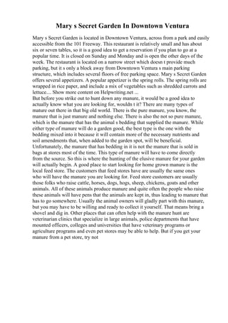 Mary s Secret Garden In Downtown Ventura
Mary s Secret Garden is located in Downtown Ventura, across from a park and easily
accessible from the 101 Freeway. This restaurant is relatively small and has about
six or seven tables, so it is a good idea to get a reservation if you plan to go at a
popular time. It is closed on Sunday and Monday and is open the other days of the
week. The restaurant is located on a narrow street which doesn t provide much
parking, but it s only a block away from Downtown Ventura s main parking
structure, which includes several floors of free parking space. Mary s Secret Garden
offers several appetizers. A popular appetizer is the spring rolls. The spring rolls are
wrapped in rice paper, and include a mix of vegetables such as shredded carrots and
lettuce.... Show more content on Helpwriting.net ...
But before you strike out to hunt down any manure, it would be a good idea to
actually know what you are looking for, wouldn t it? There are many types of
mature out there in that big old world. There is the pure manure, you know, the
manure that is just manure and nothing else. There is also the not so pure manure,
which is the manure that has the animal s bedding that supplied the manure. While
either type of manure will do a garden good, the best type is the one with the
bedding mixed into it because it will contain more of the necessary nutrients and
soil amendments that, when added to the garden spot, will be beneficial.
Unfortunately, the manure that has bedding in it is not the manure that is sold in
bags at stores most of the time. This type of manure will have to come directly
from the source. So this is where the hunting of the elusive manure for your garden
will actually begin. A good place to start looking for home grown manure is the
local feed store. The customers that feed stores have are usually the same ones
who will have the manure you are looking for. Feed store customers are usually
those folks who raise cattle, horses, dogs, hogs, sheep, chickens, goats and other
animals. All of these animals produce manure and quite often the people who raise
these animals will have pens that the animals are kept in, thus leading to manure that
has to go somewhere. Usually the animal owners will gladly part with this manure,
but you may have to be willing and ready to collect it yourself. That means bring a
shovel and dig in. Other places that can often help with the manure hunt are
veterinarian clinics that specialize in large animals, police departments that have
mounted officers, colleges and universities that have veterinary programs or
agriculture programs and even pet stores may be able to help. But if you get your
manure from a pet store, try not
 