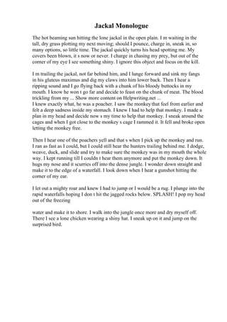 Jackal Monologue
The hot beaming sun hitting the lone jackal in the open plain. I m waiting in the
tall, dry grass plotting my next moving; should I pounce, charge in, sneak in, so
many options, so little time. The jackal quickly turns his head spotting me. My
covers been blown, it s now or never. I charge in chasing my prey, but out of the
corner of my eye I see something shiny. I ignore this object and focus on the kill.
I m trailing the jackal, not far behind him, and I lunge forward and sink my fangs
in his gluteus maximus and dig my claws into him lower back. Then I hear a
ripping sound and I go flying back with a chunk of his bloody buttocks in my
mouth. I know he won t go far and decide to feast on the chunk of meat. The blood
trickling from my ... Show more content on Helpwriting.net ...
I knew exactly what, he was a poacher. I saw the monkey that feel from earlier and
felt a deep sadness inside my stomach. I knew I had to help that monkey. I made a
plan in my head and decide now s my time to help that monkey. I sneak around the
cages and when I got close to the monkey s cage I rammed it. It fell and broke open
letting the monkey free.
Then I hear one of the poachers yell and that s when I pick up the monkey and run.
I ran as fast as I could, but I could still hear the hunters trailing behind me. I dodge,
weave, duck, and slide and try to make sure the monkey was in my mouth the whole
way. I kept running till I couldn t hear them anymore and put the monkey down. It
hugs my nose and it scurries off into the dense jungle. I wonder down straight and
make it to the edge of a waterfall. I look down when I hear a gunshot hitting the
corner of my ear.
I let out a mighty roar and knew I had to jump or I would be a rug. I plunge into the
rapid waterfalls hoping I don t hit the jagged rocks below. SPLASH! I pop my head
out of the freezing
water and make it to shore. I walk into the jungle once more and dry myself off.
There I see a lone chicken wearing a shiny hat. I sneak up on it and jump on the
surprised bird.
 
