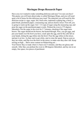 Meringue Drops Research Paper
Have you ever wanted to make something delicious and easy? I m sure you have!
This pastry you will learn about today is called Meringue Drops, and you will need
quite a bit of items for this delicious easy treat! The materials you will need for this
delicious recipe is: eggs, sugar, foil, food color, (optional) a piping bag, a bowl, a
paint brush, parchment paper, a measuring cup, and an electric mixer. First off, you
re going to warm up the sugar. Get 1 1/2 cups of sugar using the measuring cup, and
pour the sugar on the parchment paper evenly. Preheat the oven to 375 degrees
fahrenheit. Put the sugar in the oven for 5 7 minutes, checking if the sugar turns
brown. The sugar should not be brown, but heated through. Now, you get eggs, and
put your hands over the bowl you have, crack open the egg, and let the yolk fall on
your hands, letting the egg whites into the bowl. Pour the egg whites in the mixer,
and put it on low. As they start to get white, start to raise the speed. Stop as soon as
they are white, and flip over the bowl in the mixer, to make sure they don t fall. Keep
mixing on high.... Show more content on Helpwriting.net ...
You ll know they re ready when it s been over 5 minutes, and they are glossy and
smooth. After that, you preheat the oven to 200 degrees fahrenheit, and lay out on an
empty, free space, two pieces of parchment
 