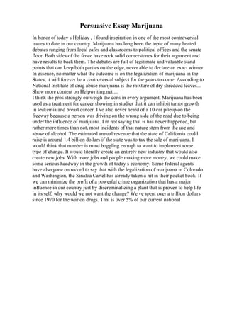Persuasive Essay Marijuana
In honor of today s Holiday , I found inspiration in one of the most controversial
issues to date in our country. Marijuana has long been the topic of many heated
debates ranging from local cafes and classrooms to political offices and the senate
floor. Both sides of the fence have rock solid cornerstones for their argument and
have results to back them. The debates are full of legitimate and valuable stand
points that can keep both parties on the edge, never able to declare an exact winner.
In essence, no matter what the outcome is on the legalization of marijuana in the
States, it will forever be a controversial subject for the years to come. According to
National Institute of drug abuse marijuana is the mixture of dry shredded leaves...
Show more content on Helpwriting.net ...
I think the pros strongly outweigh the cons in every argument. Marijuana has been
used as a treatment for cancer showing in studies that it can inhibit tumor growth
in leukemia and breast cancer. I ve also never heard of a 10 car pileup on the
freeway because a person was driving on the wrong side of the road due to being
under the influence of marijuana. I m not saying that is has never happened, but
rather more times than not, most incidents of that nature stem from the use and
abuse of alcohol. The estimated annual revenue that the state of California could
raise is around 1.4 billion dollars if the state was to tax the sale of marijuana. I
would think that number is mind boggling enough to want to implement some
type of change. It would literally create an entirely new industry that would also
create new jobs. With more jobs and people making more money, we could make
some serious headway in the growth of today s economy. Some federal agents
have also gone on record to say that with the legalization of marijuana in Colorado
and Washington, the Sinaloa Cartel has already taken a hit in their pocket book. If
we can minimize the profit of a powerful crime organization that has a major
influence in our country just by discreminalizing a plant that is proven to help life
in its self, why would we not want the change? We ve spent over a trillion dollars
since 1970 for the war on drugs. That is over 5% of our current national
 