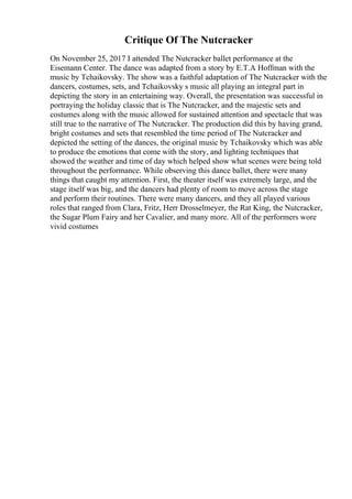 Critique Of The Nutcracker
On November 25, 2017 I attended The Nutcracker ballet performance at the
Eisemann Center. The dance was adapted from a story by E.T.A Hoffman with the
music by Tchaikovsky. The show was a faithful adaptation of The Nutcracker with the
dancers, costumes, sets, and Tchaikovsky s music all playing an integral part in
depicting the story in an entertaining way. Overall, the presentation was successful in
portraying the holiday classic that is The Nutcracker, and the majestic sets and
costumes along with the music allowed for sustained attention and spectacle that was
still true to the narrative of The Nutcracker. The production did this by having grand,
bright costumes and sets that resembled the time period of The Nutcracker and
depicted the setting of the dances, the original music by Tchaikovsky which was able
to produce the emotions that come with the story, and lighting techniques that
showed the weather and time of day which helped show what scenes were being told
throughout the performance. While observing this dance ballet, there were many
things that caught my attention. First, the theater itself was extremely large, and the
stage itself was big, and the dancers had plenty of room to move across the stage
and perform their routines. There were many dancers, and they all played various
roles that ranged from Clara, Fritz, Herr Drosselmeyer, the Rat King, the Nutcracker,
the Sugar Plum Fairy and her Cavalier, and many more. All of the performers wore
vivid costumes
 