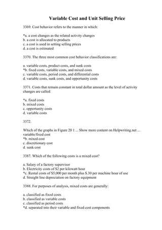 Variable Cost and Unit Selling Price
3369. Cost behavior refers to the manner in which:
*a. a cost changes as the related activity changes
b. a cost is allocated to products
c. a cost is used in setting selling prices
d. a cost is estimated
3370. The three most common cost behavior classifications are:
a. variable costs, product costs, and sunk costs
*b. fixed costs, variable costs, and mixed costs
c. variable costs, period costs, and differential costs
d. variable costs, sunk costs, and opportunity costs
3371. Costs that remain constant in total dollar amount as the level of activity
changes are called:
*a. fixed costs
b. mixed costs
c. opportunity costs
d. variable costs
3372.
Which of the graphs in Figure 20 1 ... Show more content on Helpwriting.net ...
variable/fixed cost
*b. mixed cost
c. discretionary cost
d. sunk cost
3387. Which of the following costs is a mixed cost?
a. Salary of a factory supervisor
b. Electricity costs of $2 per kilowatt hour
*c. Rental costs of $5,000 per month plus $.30 per machine hour of use
d. Straight line depreciation on factory equipment
3388. For purposes of analysis, mixed costs are generally:
a. classified as fixed costs
b. classified as variable costs
c. classified as period costs
*d. separated into their variable and fixed cost components
 