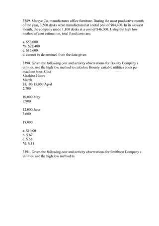3389. Marcye Co. manufactures office furniture. During the most productive month
of the year, 3,500 desks were manufactured at a total cost of $84,400. In its slowest
month, the company made 1,100 desks at a cost of $46,000. Using the high low
method of cost estimation, total fixed costs are:
a. $56,000
*b. $28,400
c. $17,600
d. cannot be determined from the data given
3390. Given the following cost and activity observations for Bounty Company s
utilities, use the high low method to calculate Bounty variable utilities costs per
machine hour. Cost
Machine Hours
March
$3,100 15,000 April
2,700
10,000 May
2,900
12,000 June
3,600
18,000
a. $10.00
b. $.67
c. $.63
*d. $.11
3391. Given the following cost and activity observations for Smithson Company s
utilities, use the high low method to
 