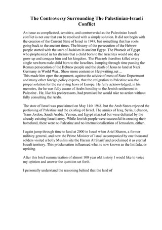 The Controversy Surrounding The Palestinian-Israeli
Conflict
An issue as complicated, sensitive, and controversial as the Palestinian Israeli
conflict is not one that can be resolved with a simple solution. It did not begin with
the creation of the Current State of Israel in 1948, but something that has roots
going back to the ancient times. The history of the persecution of the Hebrew
people started with the start of Judaism in ancient Egypt. The Pharaoh of Egypt
who prophesized in his dreams that a child born to the Israelites would one day
grow up and conquer him and his kingdom. The Pharaoh therefore killed every
single newborn male child born to the Israelites. Jumping through time passing the
Roman persecution of the Hebrew people and the death of Jesus to land at Nazi
Germany in World War... Show more content on Helpwriting.net ...
This made him open the argument, against the advice of most of State Department
and many other foreign policy experts, that the emigration to Palestine was the
proper solution for the surviving Jews of Europe. He fully acknowledged, in his
memoirs, the he was fully aware of Arabs hostility to the Jewish settlement in
Palestine . He, like his predecessors, had promised he would take no action without
fully consulting the Arabs.
The state of Israel was proclaimed on May 14th 1948, but the Arab States rejected the
portioning of Palestine and the existing of Israel. The armies of Iraq, Syria, Lebanon,
Trans Jordon, Saudi Arabia, Yemen, and Egypt attacked but were defeated by the
already existing Israeli army. While Jewish people were successful in creating their
homeland, there were no Palestine and no internationalization of Jerusalem, either.
I again jump through time to land at 2000 in Israel when Ariel Sharon, a former
military general, and now the Prime Minister of Israel accompanied by one thousand
solders visited a holly Muslim site the Haram Al Sharif and proclaimed it as eternal
Israeli territory. This proclamation influenced what is now known as the Intifada, or
uprising.
After this brief summarization of almost 100 year old history I would like to voice
my opinion and answer the question set forth.
I personally understand the reasoning behind that the land of
 