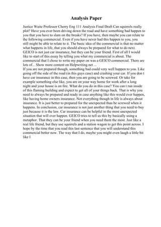 Analysis Paper
Justice Waite Professor Cherry Eng 111 Analysis Final Draft Can squirrels really
plot? Have you ever been driving down the road and have something bad happen to
you that you have to slam on the breaks? If you have, then maybe you can relate to
the following commercial. Even if you have never had this happen to you, you
still might be able to relate to it. The basic idea of the commercial is that no matter
what happens in life, that you should always be prepared for what to do next.
GEICO is not just car insurance, but they can be your friend. First of all I would
like to start of this essay by telling you what my commercial is about. The
commercial that I chose to write my paper on was a GEICO commercial. There are
lots of... Show more content on Helpwriting.net ...
If you are not prepared though, something bad could very well happen to you. Like
going off the side of the road (in this guys case) and crashing your car. If you don t
have car insurance in this case, then you are going to be screwed. Or take for
example something else like, you are on your way home for work after a long
night and your house is on fire. What do you do in this case? You can t run inside
of this flaming building and expect to get all of your things back. That is why you
need to always be prepared and ready in case anything like this would ever happen,
like having home owners insurance. Not everything though in life is always about
insurance. It is just better to prepared for the unexpected than be screwed when it
happens. In conclusion, car insurance is not just another thing that you need to buy
just because it is the law. Car insurance can be helpful in the most unexpected
situation that will ever happen. GEICO tries to tell us this by basically using a
metaphor. That they can be your friend when you need them the most. Just like a
real life friend, but they use squirrels and a station wagon to get this point across. I
hope by the time that you read this last sentence that you will understand this
commercial better now. The way that I do, maybe you might even laugh a little bit
like I
 