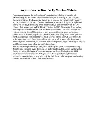 Supernatural As Describe By Merriam Webster
Supernatural as describe by Merriam Webster is of or relating to an order of
existence beyond the visible observable universe; of or relating to God or a god,
demigod, spirit, or devil departing from what is usual or normal especially so as to
appear to transcend the laws of nature: attributed to an invisible agent (as a ghost or
spirit). As for me, I am talking about Supernatural, a television show on the CW
channel that was created by Eric Kripke. Starting in 2005, Supernatural has had me
contemplated and in love with Sam and Dean Winchester. This show is based on
religion coming from old testament to new testament to other gods and religion
proffer such as demons, angels, God, Lucifer, Zeus, and many much more gods and
mystical creatures. Although there is much to write on this show, I have chosen to
write on the two main characters and how they each fall in a sort of religion aspect
and will give a brief history on the show with their symbols, signs, Archangels, Angels
and Demons, and some other fun stuff of the show.
The adventure begins the night Mary was killed by the green eyed demon leaving
John to raise Sam and Dean. John did not understand why the demon went after his
family, so he decided to go after the demon and has been chasing it since 1983.
2005 that s where the show really begins when Dean goes looking for Sam at
college in order for Sam to help him look for their father, who has gone on a hunting
trip and hasn t return from it. John and Sam were
 