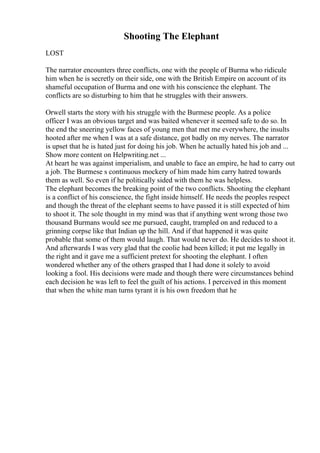 Shooting The Elephant
LOST
The narrator encounters three conflicts, one with the people of Burma who ridicule
him when he is secretly on their side, one with the British Empire on account of its
shameful occupation of Burma and one with his conscience the elephant. The
conflicts are so disturbing to him that he struggles with their answers.
Orwell starts the story with his struggle with the Burmese people. As a police
officer I was an obvious target and was baited whenever it seemed safe to do so. In
the end the sneering yellow faces of young men that met me everywhere, the insults
hooted after me when I was at a safe distance, got badly on my nerves. The narrator
is upset that he is hated just for doing his job. When he actually hated his job and ...
Show more content on Helpwriting.net ...
At heart he was against imperialism, and unable to face an empire, he had to carry out
a job. The Burmese s continuous mockery of him made him carry hatred towards
them as well. So even if he politically sided with them he was helpless.
The elephant becomes the breaking point of the two conflicts. Shooting the elephant
is a conflict of his conscience, the fight inside himself. He needs the peoples respect
and though the threat of the elephant seems to have passed it is still expected of him
to shoot it. The sole thought in my mind was that if anything went wrong those two
thousand Burmans would see me pursued, caught, trampled on and reduced to a
grinning corpse like that Indian up the hill. And if that happened it was quite
probable that some of them would laugh. That would never do. He decides to shoot it.
And afterwards I was very glad that the coolie had been killed; it put me legally in
the right and it gave me a sufficient pretext for shooting the elephant. I often
wondered whether any of the others grasped that I had done it solely to avoid
looking a fool. His decisions were made and though there were circumstances behind
each decision he was left to feel the guilt of his actions. I perceived in this moment
that when the white man turns tyrant it is his own freedom that he
 