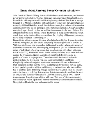 Essay about Absolute Power Corrupts Absolutely
John Emerich Edward Dalberg Acton said that Power tends to corrupt, and absolute
power corrupts absolutely. This has been seen numerous times throughout history.
From Hitler s ideological world and his slaughtering of six million Jews in attempt
to reach it, to Mohamed Suhato s embezzlement of somewhere between fifteen and
thirty five billion US dollars, which then led to the complete collapse of Indonesia s
economy; the world has set gaze upon some nefarious dignitaries. Clive Cussler has
completely agreed with Lord Acton and his famous quote in the novel Sahara. The
antagonists in this story become totally deleterious in there lust for absolute power,
which leads to the deaths of innocent soldiers, the crippling of his country through...
Show more content on Helpwriting.net ...
Bloodthirsty, with revenge on his mind after being bested in his first confrontation
with the protagonist, he now knows completely what his opposition is capable of.
With this intelligence now resounding in his mind, he orders a lacklustre group of
soldiers to execute the hero and company, stating that if you fail to exterminate the
group of individuals who were aboard that speedboat, you will all pay with your
life (Cussler 235). However Kazim s subpar military officials never stood a chance
against the protagonist. Kazim seems to get more blinded with keeping his
position of power as he progresses. Towards the end of the novel he has the
protagonist and the UN special response team surrounded in an old fort.
Completely and utterly crippled by the need to maintain his role as Dictator of
Mali he ignores the fact that the people inside the fort for the most part are highly
trained special operation soldiers and his army consists of men who have seldom
had to use their guns. Throwing strategy out the window Kazim sends his soldiers
at the fort in waves ordering that Any man that stops moving forward is to be shot
on spot, no one expects you to survive. Die with honour (Cussler 490). The UN
troops mowed down Kazim s soldiers with ease. This loss of life was completely
unnecessary on Kazim s part as he had the whole Malayan military at his disposal.
Nevertheless, blinded by rage and corrupted by power
 