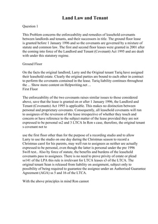 Land Law and Tenant
Question 1
This Problem concerns the enforceability and remedies of leasehold covenants
between landlords and tenants, and their successors in title. The ground floor lease
is granted before 1 January 1996 and so the covenants are governed by a mixture of
statute and common law. The first and second floor leases were granted in 2001 after
the coming into force of the Landlord and Tenant (Covenant) Act 1995 and are dealt
with under this statutory regime.
Ground Floor
On the facts the original landlord, Larry and the Original tenant Tariq have assigned
their leasehold estate. Clearly the original parties are bound to each other in contract
to perform the covenants contained in the lease. Tariq liability continues throughout
the ... Show more content on Helpwriting.net ...
First Floor
The enforceability of the two covenants raises similar issues to those considered
above, save that the lease is granted on or after 1 January 1996, the Landlord and
Tenant (Covenants) Act 1995 is applicable. This makes no distinction between
personal and proprietary covenants. Consequently, all leasehold covenants will run
to assignees of the reversion of the lease irrespective of whether they touch and
concern or have reference to the subject matter of the lease provided they are not
expressed to be personal ss2 and 3 LTCA In Ron s case, therefore, the original tenant
s covenant not to
use the first floor other than for the purpose of a recording studio and to allow
Larry to use the studio on one day during the Christmas season to record a
Christmas carol for his parents, may well run to assignees as neither are actually
expressed to be personal, even though the latter is personal under the pre 1996
Swift test.. Also by force of statute, the benefits and burdens of the leasehold
covenants pass to assignees. There is no need to prove privity of estate or plead
ss141 of the LPA this rule is irrelevant for LTCA leases s3 of the LTCA. The
original tenant Sean is released from liability on assignment, subject only to
possibility of being required to guarantee the assignee under an Authorised Guarantee
Agreement (AGA) ss 5 and 16 of the LTCA.
With the above principles in mind Ron cannot
 