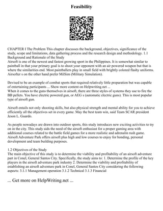 Feasibility
CHAPTER I The Problem This chapter discusses the background, objectives, significance of the
study, scope and limitations, data gathering process and the research design and methodology. 1.1
Background and Rationale of the Study
Airsoft is one of the newest and fastest growing sport in the Philippines. It is somewhat similar to
paintball in that your primary goal is to shoot your opponent with an air powered weapon but that is
where the similarities end. Most paintballers play in small field with brightly colored flashy uniforms.
Airsofter s on the other hand prefer MilSim (Military Simulation).
Devised to be an example of combat sports that required relatively little preparation but was capable
of entertaining participants ... Show more content on Helpwriting.net ...
When it comes to the guns themselves in airsoft, there are three styles of systems they use to fire the
BB pellets. You have electric powered gun, or AEG s (automatic electric guns). This is most popular
type of airsoft gun.
Airsoft entails not only shooting skills, but also physical strength and mental ability for you to achieve
efficiently all the objectives set in every game. May the best team win, said Team SCAR president
Jeson L. Guardo.
As people nowadays are drawn into outdoor sports, this study introduces new exciting activities to try
on in the city. This study aids the need of the airsoft enthusiast for a proper gaming area with
additional courses related to the battle field games for a more realistic and adrenalin rush game.
Airsoft Adventure Park offers airsoft plus high and low courses to enjoy for bonding, personal
development and team building purposes.
1.2 Objectives of the Study
The main objective of this study is to determine the viability and profitability of an airsoft adventure
part in Conel, General Santos City. Specifically, the study aims to: 1. Determine the profile of the key
players in the airsoft adventure park industry 2. Determine the viability and profitability of
establishing an airsoft adventure park in Conel, General Santos City considering the following
aspects: 3.1.1 Management operation 3.1.2 Technical 3.1.3 Financial
... Get more on HelpWriting.net ...
 