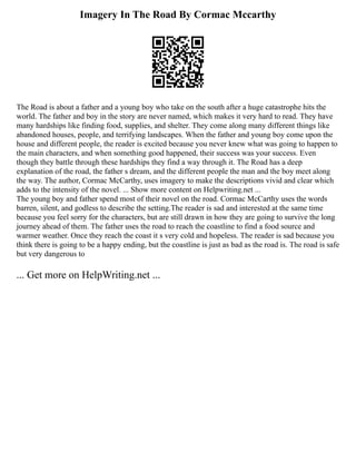 Imagery In The Road By Cormac Mccarthy
The Road is about a father and a young boy who take on the south after a huge catastrophe hits the
world. The father and boy in the story are never named, which makes it very hard to read. They have
many hardships like finding food, supplies, and shelter. They come along many different things like
abandoned houses, people, and terrifying landscapes. When the father and young boy come upon the
house and different people, the reader is excited because you never knew what was going to happen to
the main characters, and when something good happened, their success was your success. Even
though they battle through these hardships they find a way through it. The Road has a deep
explanation of the road, the father s dream, and the different people the man and the boy meet along
the way. The author, Cormac McCarthy, uses imagery to make the descriptions vivid and clear which
adds to the intensity of the novel. ... Show more content on Helpwriting.net ...
The young boy and father spend most of their novel on the road. Cormac McCarthy uses the words
barren, silent, and godless to describe the setting.The reader is sad and interested at the same time
because you feel sorry for the characters, but are still drawn in how they are going to survive the long
journey ahead of them. The father uses the road to reach the coastline to find a food source and
warmer weather. Once they reach the coast it s very cold and hopeless. The reader is sad because you
think there is going to be a happy ending, but the coastline is just as bad as the road is. The road is safe
but very dangerous to
... Get more on HelpWriting.net ...
 